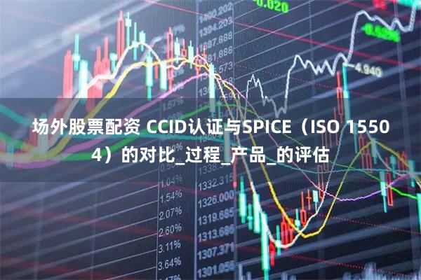 场外股票配资 CCID认证与SPICE（ISO 15504）的对比_过程_产品_的评估