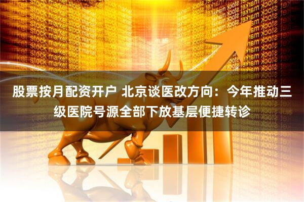股票按月配资开户 北京谈医改方向：今年推动三级医院号源全部下放基层便捷转诊