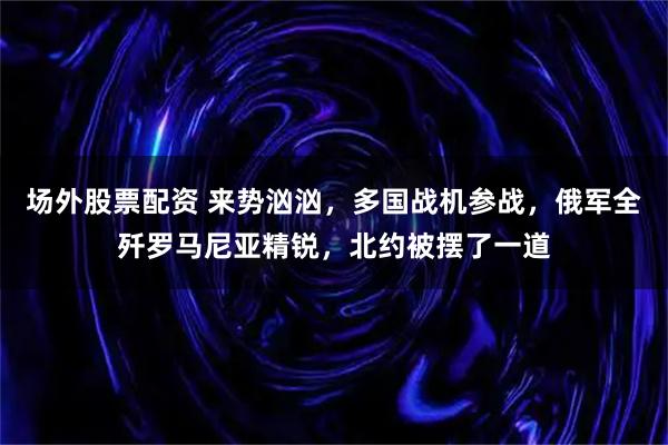 场外股票配资 来势汹汹，多国战机参战，俄军全歼罗马尼亚精锐，北约被摆了一道