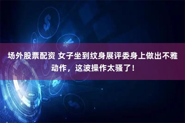 场外股票配资 女子坐到纹身展评委身上做出不雅动作，这波操作太骚了！