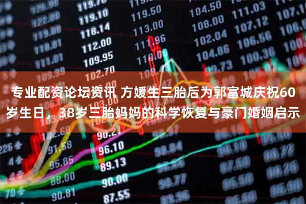 专业配资论坛资讯 方媛生三胎后为郭富城庆祝60岁生日，38岁三胎妈妈的科学恢复与豪门婚姻启示