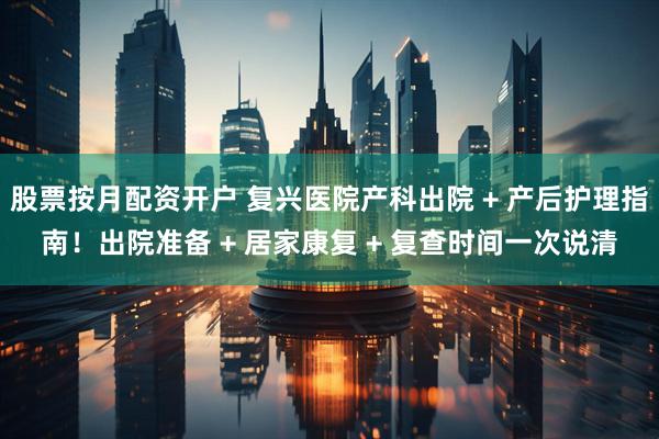 股票按月配资开户 复兴医院产科出院 + 产后护理指南！出院准备 + 居家康复 + 复查时间一次说清