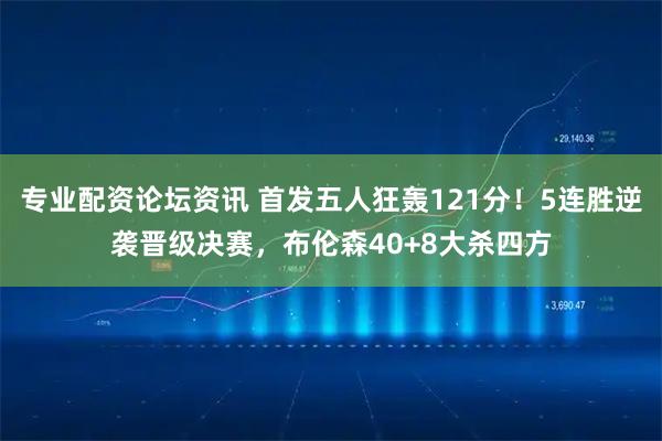 专业配资论坛资讯 首发五人狂轰121分！5连胜逆袭晋级决赛，布伦森40+8大杀四方