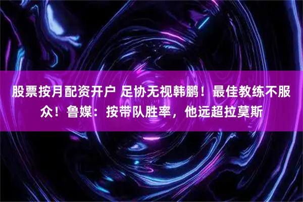 股票按月配资开户 足协无视韩鹏！最佳教练不服众！鲁媒：按带队胜率，他远超拉莫斯