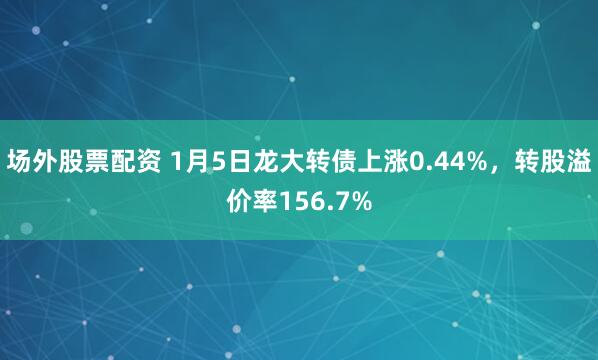 场外股票配资 1月5日龙大转债上涨0.44%，转股溢价率156.7%