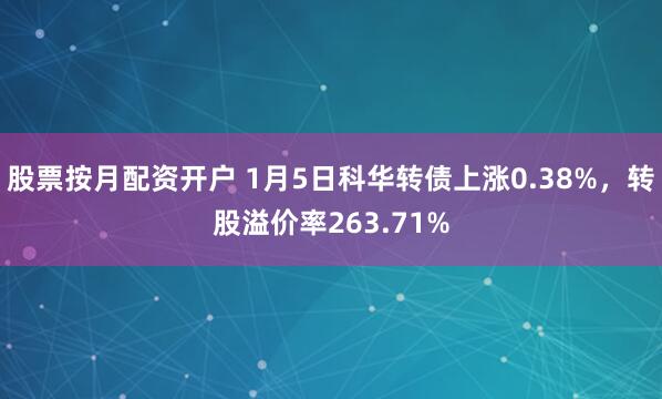 股票按月配资开户 1月5日科华转债上涨0.38%，转股溢价率263.71%